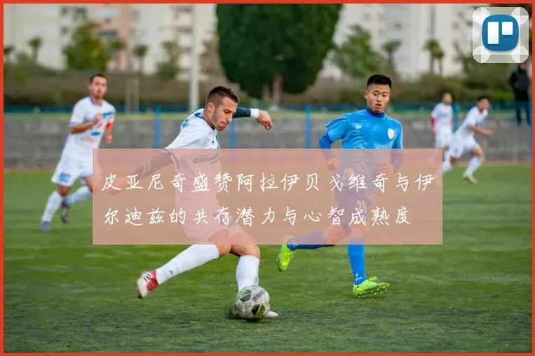 皮亚尼奇盛赞阿拉伊贝戈维奇与伊尔迪兹的共存潜力与心智成熟度